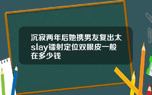 沉寂两年后她携男友复出太slay镭射定位双眼皮一般在多少钱