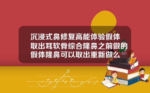 沉浸式鼻修复高能体验假体取出耳软骨综合隆鼻之前做的假体隆鼻可以取出重新做么