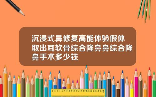 沉浸式鼻修复高能体验假体取出耳软骨综合隆鼻鼻综合隆鼻手术多少钱