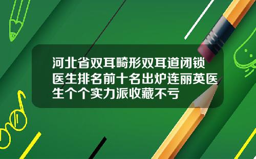 河北省双耳畸形双耳道闭锁医生排名前十名出炉连丽英医生个个实力派收藏不亏