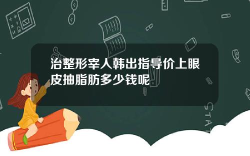 治整形宰人韩出指导价上眼皮抽脂肪多少钱呢