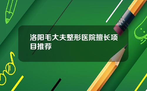 洛阳毛大夫整形医院擅长项目推荐