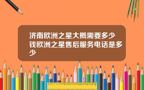 济南欧洲之星大概需要多少钱欧洲之星售后服务电话是多少
