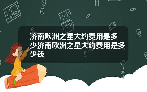 济南欧洲之星大约费用是多少济南欧洲之星大约费用是多少钱