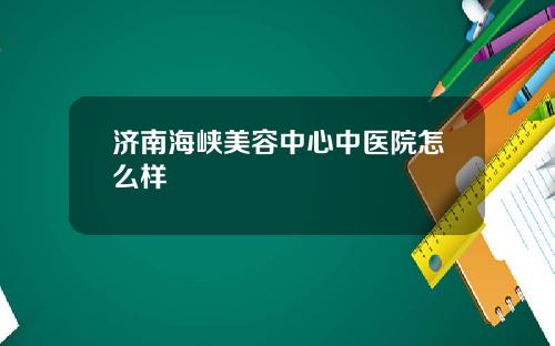 济南海峡美容中心中医院怎么样