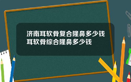 济南耳软骨复合隆鼻多少钱耳软骨综合隆鼻多少钱