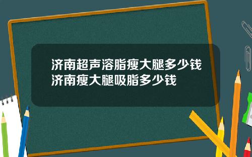 济南超声溶脂瘦大腿多少钱济南瘦大腿吸脂多少钱