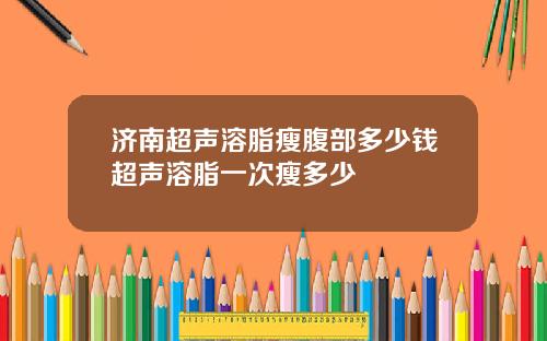 济南超声溶脂瘦腹部多少钱超声溶脂一次瘦多少