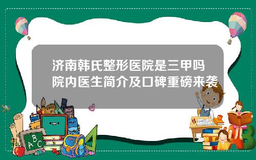 济南韩氏整形医院是三甲吗院内医生简介及口碑重磅来袭