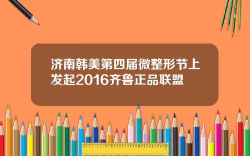 济南韩美第四届微整形节上发起2016齐鲁正品联盟