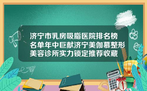 济宁市乳房吸脂医院排名榜名单年中巨献济宁美伽慕整形美容诊所实力锁定推荐收藏