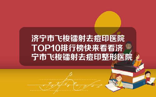 济宁市飞梭镭射去痘印医院TOP10排行榜快来看看济宁市飞梭镭射去痘印整形医院