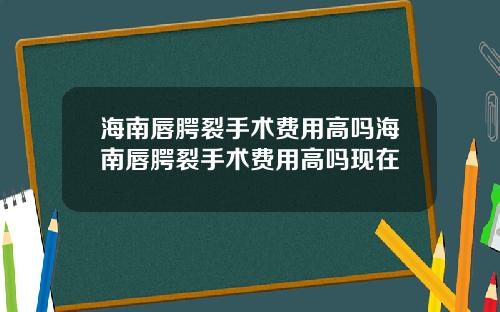 海南唇腭裂手术费用高吗海南唇腭裂手术费用高吗现在