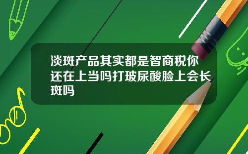 淡斑产品其实都是智商税你还在上当吗打玻尿酸脸上会长斑吗