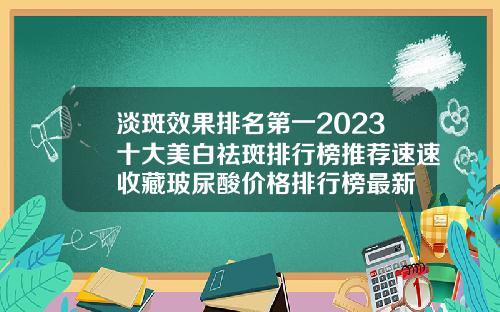 淡斑效果排名第一2023十大美白祛斑排行榜推荐速速收藏玻尿酸价格排行榜最新