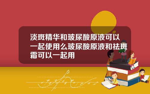 淡斑精华和玻尿酸原液可以一起使用么玻尿酸原液和祛斑霜可以一起用