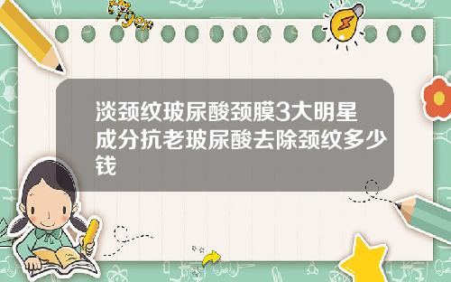 淡颈纹玻尿酸颈膜3大明星成分抗老玻尿酸去除颈纹多少钱