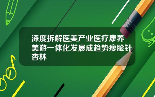 深度拆解医美产业医疗康养美游一体化发展成趋势瘦脸针杏林