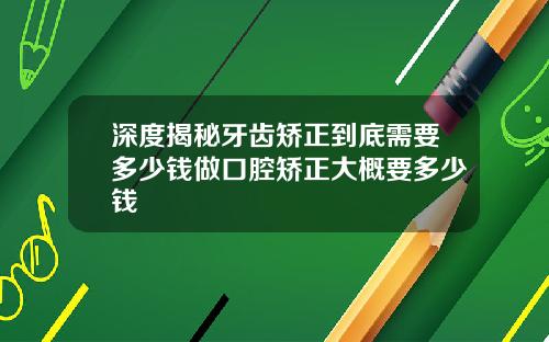 深度揭秘牙齿矫正到底需要多少钱做口腔矫正大概要多少钱