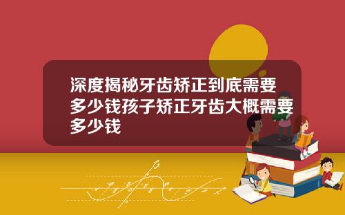 深度揭秘牙齿矫正到底需要多少钱孩子矫正牙齿大概需要多少钱