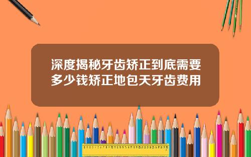 深度揭秘牙齿矫正到底需要多少钱矫正地包天牙齿费用