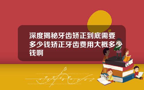 深度揭秘牙齿矫正到底需要多少钱矫正牙齿费用大概多少钱啊
