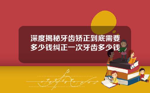 深度揭秘牙齿矫正到底需要多少钱纠正一次牙齿多少钱