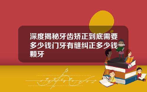 深度揭秘牙齿矫正到底需要多少钱门牙有缝纠正多少钱一颗牙