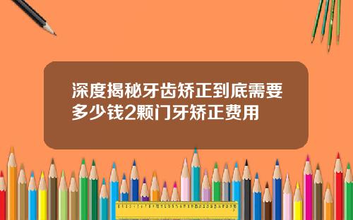 深度揭秘牙齿矫正到底需要多少钱2颗门牙矫正费用