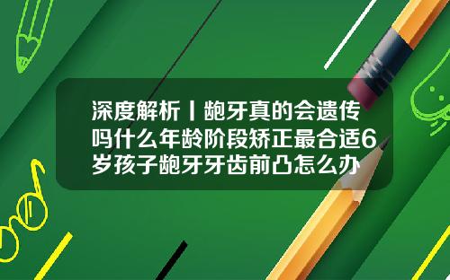 深度解析丨龅牙真的会遗传吗什么年龄阶段矫正最合适6岁孩子龅牙牙齿前凸怎么办