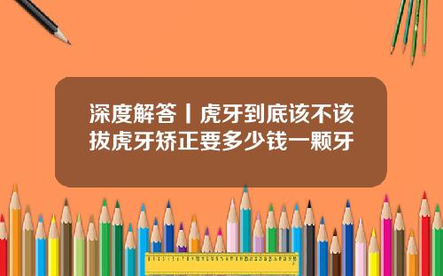 深度解答丨虎牙到底该不该拔虎牙矫正要多少钱一颗牙