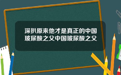 深扒原来他才是真正的中国玻尿酸之父中国玻尿酸之父