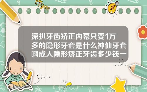深扒牙齿矫正内幕只要1万多的隐形牙套是什么神仙牙套啊成人隐形矫正牙齿多少钱一颗