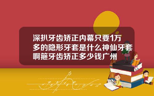 深扒牙齿矫正内幕只要1万多的隐形牙套是什么神仙牙套啊箍牙齿矫正多少钱广州