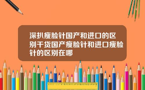 深扒瘦脸针国产和进口的区别干货国产瘦脸针和进口瘦脸针的区别在哪