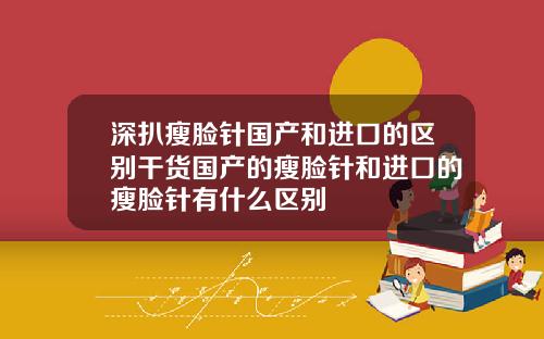 深扒瘦脸针国产和进口的区别干货国产的瘦脸针和进口的瘦脸针有什么区别