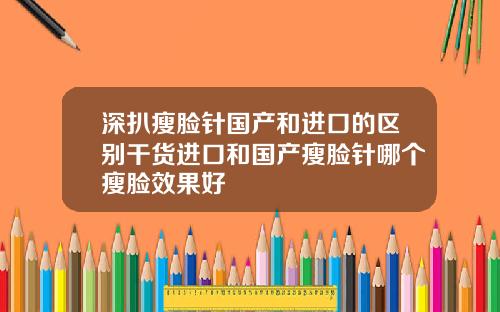 深扒瘦脸针国产和进口的区别干货进口和国产瘦脸针哪个瘦脸效果好