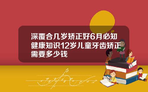 深覆合几岁矫正好6月必知健康知识12岁儿童牙齿矫正需要多少钱