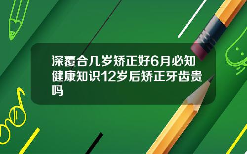 深覆合几岁矫正好6月必知健康知识12岁后矫正牙齿贵吗