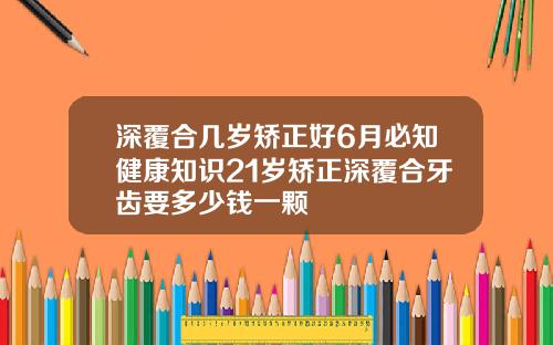 深覆合几岁矫正好6月必知健康知识21岁矫正深覆合牙齿要多少钱一颗