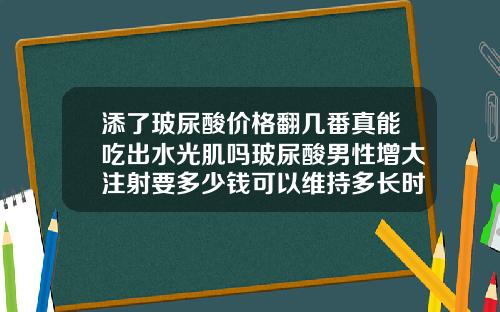 添了玻尿酸价格翻几番真能吃出水光肌吗玻尿酸男性增大注射要多少钱可以维持多长时间