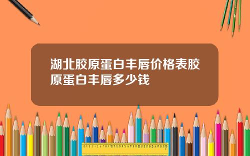 湖北胶原蛋白丰唇价格表胶原蛋白丰唇多少钱