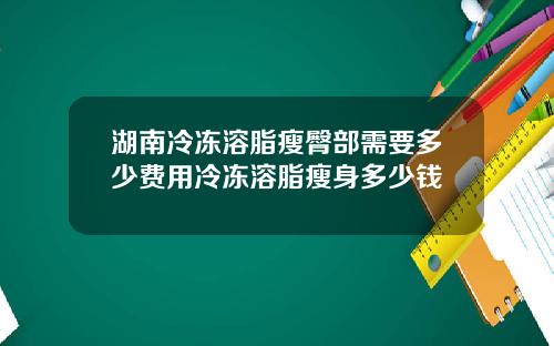 湖南冷冻溶脂瘦臀部需要多少费用冷冻溶脂瘦身多少钱