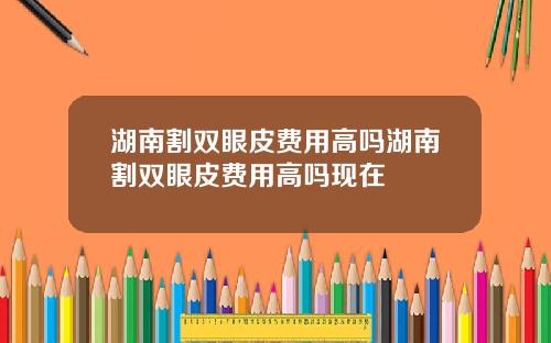 湖南割双眼皮费用高吗湖南割双眼皮费用高吗现在