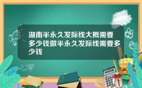 湖南半永久发际线大概需要多少钱做半永久发际线需要多少钱