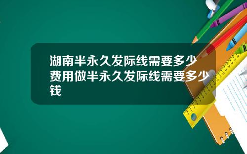 湖南半永久发际线需要多少费用做半永久发际线需要多少钱
