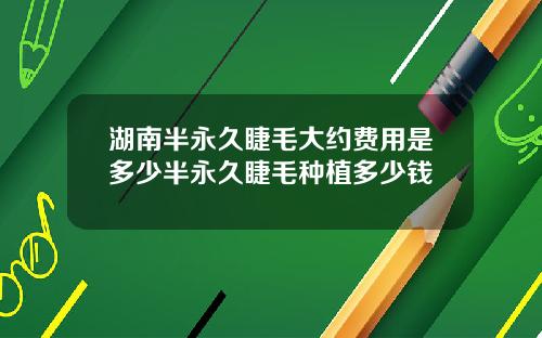 湖南半永久睫毛大约费用是多少半永久睫毛种植多少钱