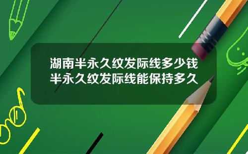 湖南半永久纹发际线多少钱半永久纹发际线能保持多久