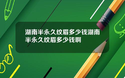湖南半永久纹眉多少钱湖南半永久纹眉多少钱啊