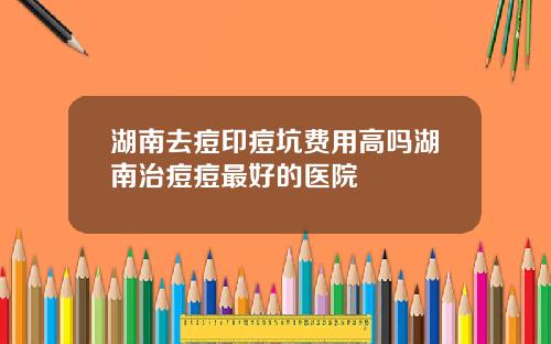 湖南去痘印痘坑费用高吗湖南治痘痘最好的医院